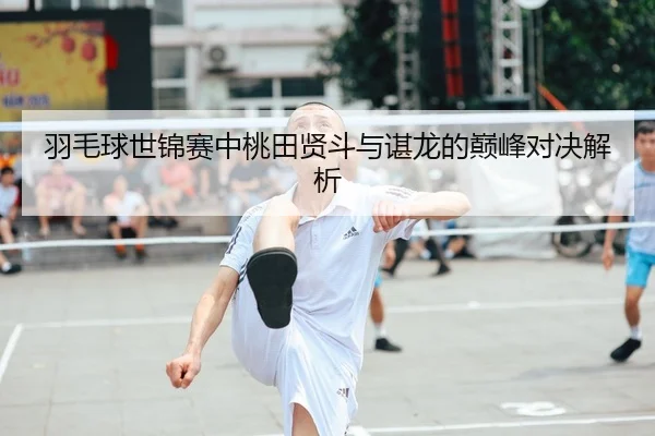 羽毛球世锦赛中桃田贤斗与谌龙的巅峰对决解析